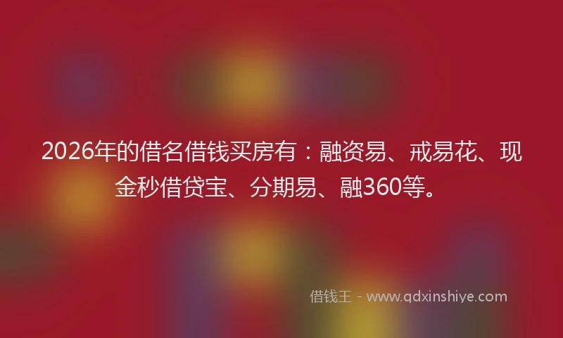 2026年的借名借钱买房有：融资易、戒易花、现金秒借贷宝、分期易、融360等。