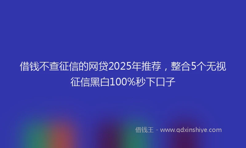 借钱不查征信的网贷2025年推荐，整合5个无视征信黑白100%秒下口子