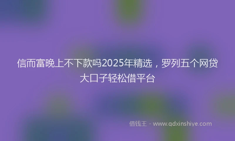 信而富晚上不下款吗2025年精选，罗列五个网贷大口子轻松借平台