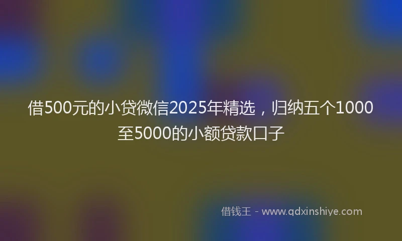 借500元的小贷微信2025年精选，归纳五个1000至5000的小额贷款口子