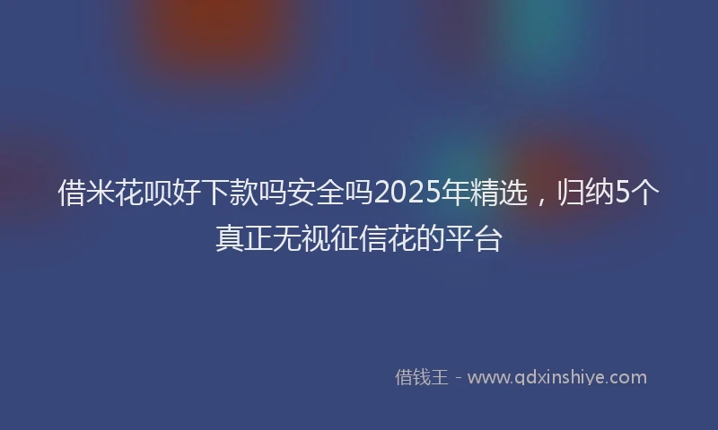借米花呗好下款吗安全吗2025年精选，归纳5个真正无视征信花的平台