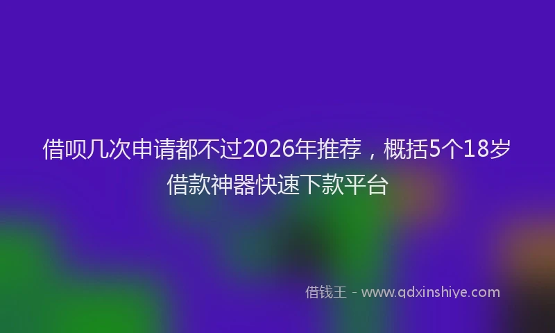 借呗几次申请都不过2026年推荐，概括5个18岁借款神器快速下款平台