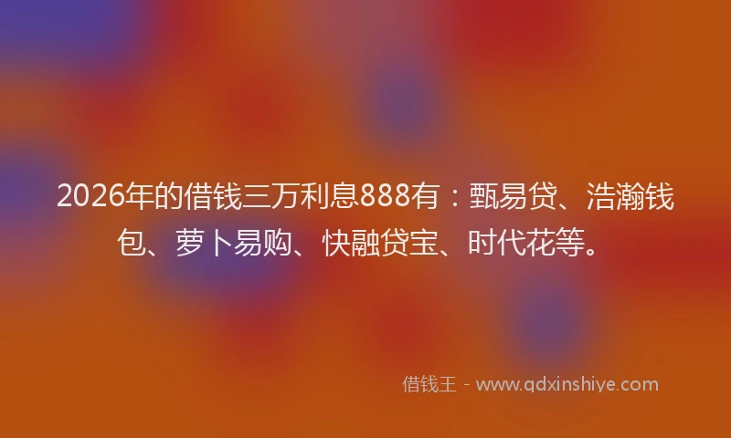 2026年的借钱三万利息888有：甄易贷、浩瀚钱包、萝卜易购、快融贷宝、时代花等。