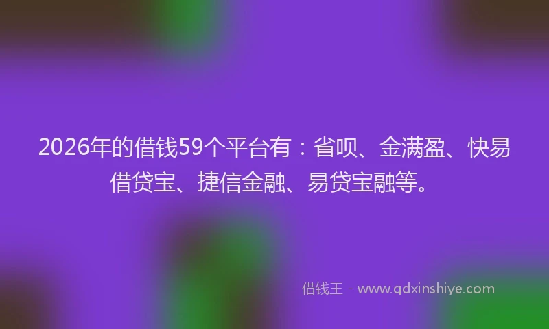 2026年的借钱59个平台有：省呗、金满盈、快易借贷宝、捷信金融、易贷宝融等。