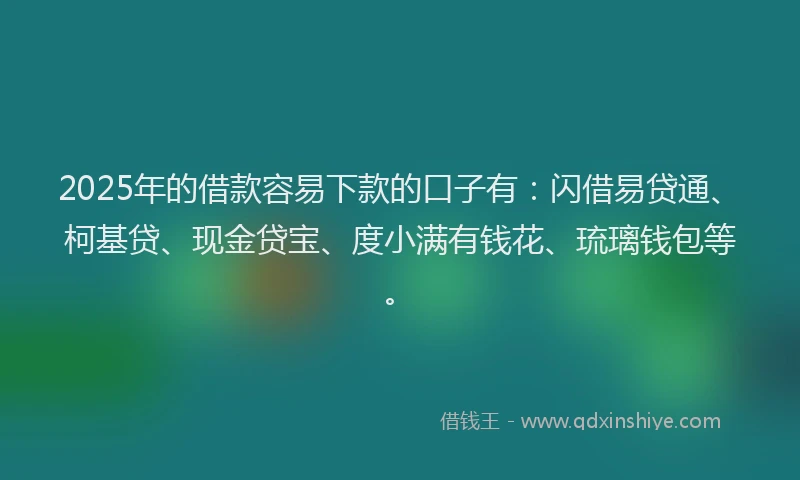 2025年的借款容易下款的口子有：闪借易贷通、柯基贷、现金贷宝、度小满有钱花、琉璃钱包等。