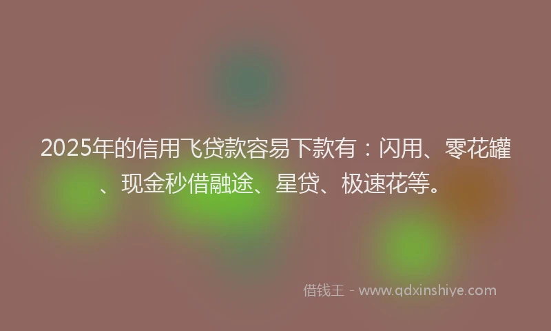 2025年的信用飞贷款容易下款有：闪用、零花罐、现金秒借融途、星贷、极速花等。