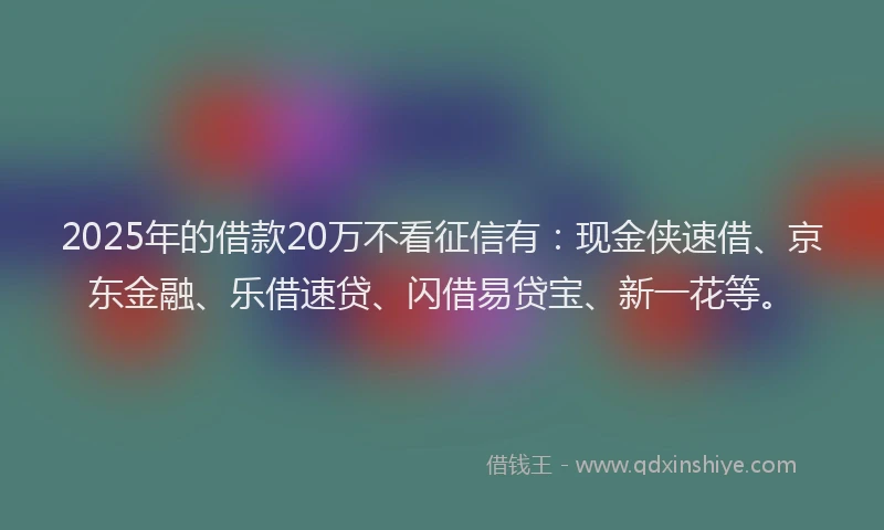 2025年的借款20万不看征信有：现金侠速借、京东金融、乐借速贷、闪借易贷宝、新一花等。
