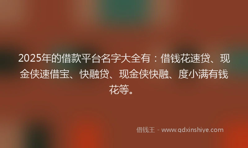 2025年的借款平台名字大全有：借钱花速贷、现金侠速借宝、快融贷、现金侠快融、度小满有钱花等。