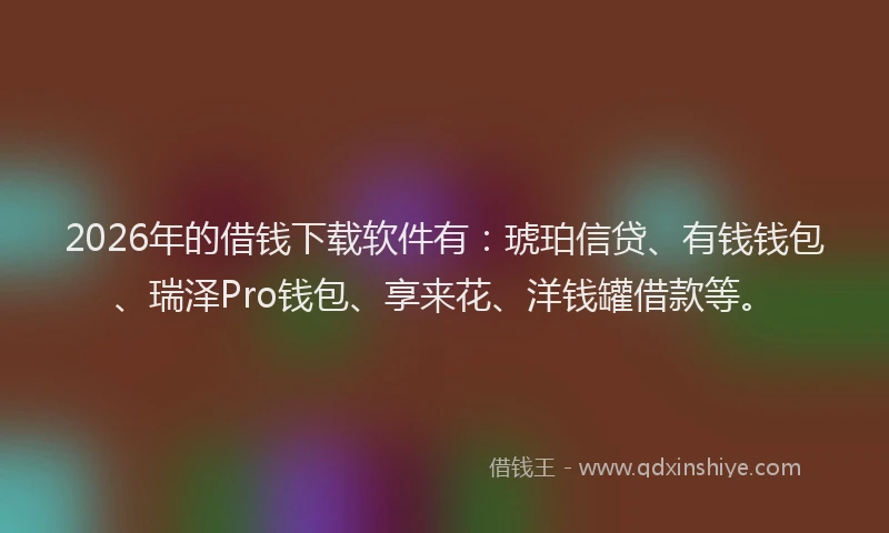 2026年的借钱下载软件有：琥珀信贷、有钱钱包、瑞泽Pro钱包、享来花、洋钱罐借款等。
