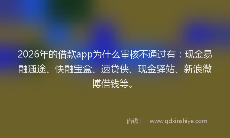 2026年的借款app为什么审核不通过有：现金易融通途、快融宝盒、速贷侠、现金驿站、新浪微博借钱等。