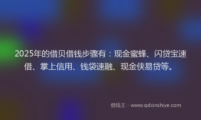 2025年的借贝借钱步骤有:现金蜜蜂、闪贷宝速借、掌上信用、钱袋速融、现金侠易贷等。