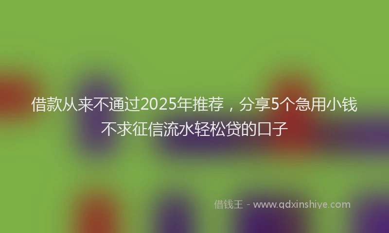 借款从来不通过2025年推荐，分享5个急用小钱不求征信流水轻松贷的口子