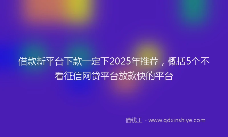 借款新平台下款一定下2025年推荐，概括5个不看征信网贷平台放款快的平台