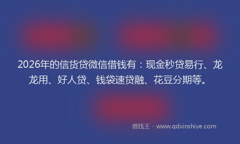 2026年的信货贷微信借钱有：现金秒贷易行、龙龙用、好人贷、钱袋速贷融、花豆分期等。