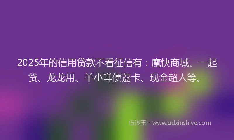 2025年的信用贷款不看征信有：魔快商城、一起贷、龙龙用、羊小咩便荔卡、现金超人等。