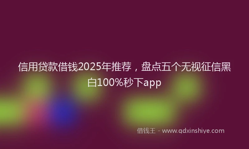 信用贷款借钱2025年推荐，盘点五个无视征信黑白100%秒下app
