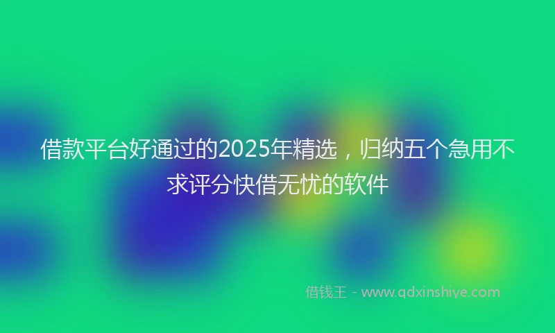 借款平台好通过的2025年精选，归纳五个急用不求评分快借无忧的软件