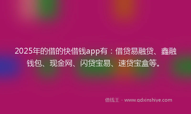 2025年的借的快借钱app有：借贷易融贷、鑫融钱包、现金网、闪贷宝易、速贷宝盒等。