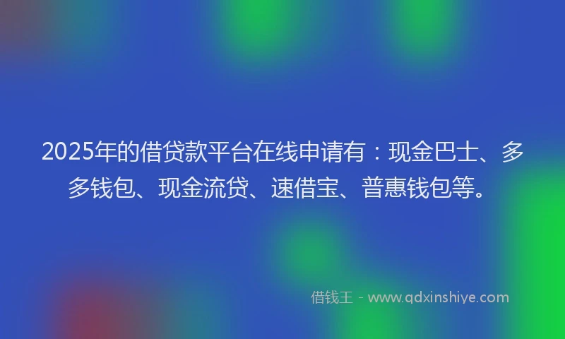 2025年的借贷款平台在线申请有：现金巴士、多多钱包、现金流贷、速借宝、普惠钱包等。