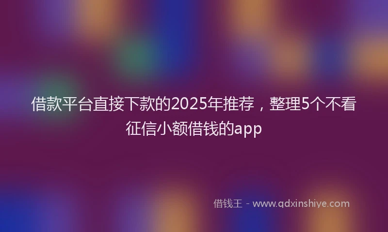借款平台直接下款的2025年推荐，整理5个不看征信小额借钱的app