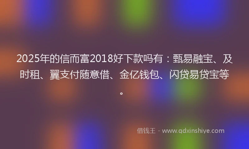 2025年的信而富2018好下款吗有：甄易融宝、及时租、翼支付随意借、金亿钱包、闪贷易贷宝等。