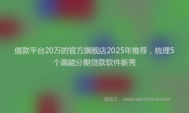 借款平台20万的官方旗舰店2025年推荐，梳理5个高能分期贷款软件新秀