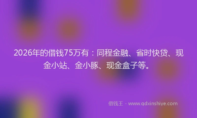 2026年的借钱75万有:同程金融、省时快贷、现金小站、金小豚、现金盒子等。