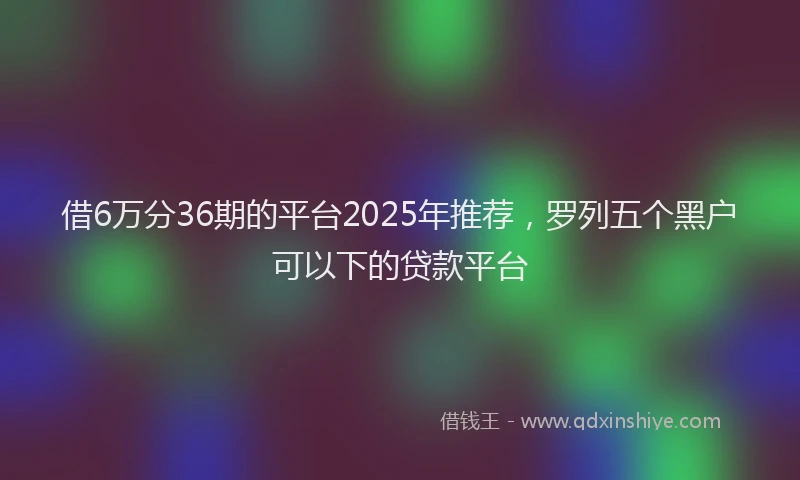 借6万分36期的平台2025年推荐,罗列五个黑户可以下的贷款平台