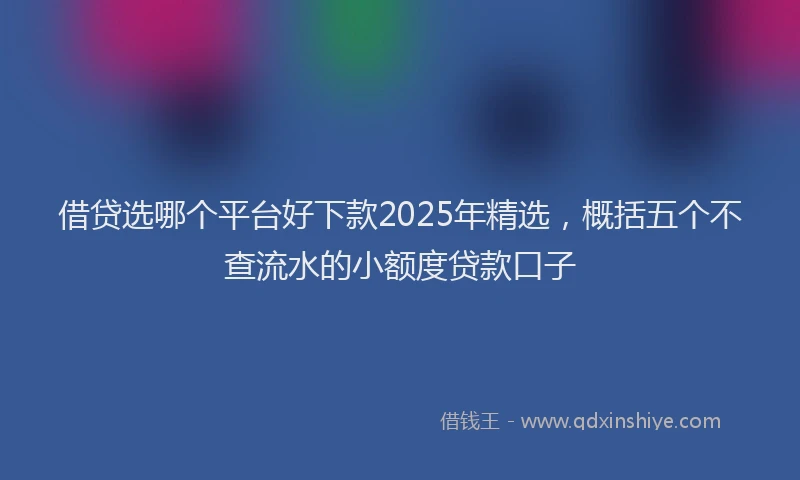 借贷选哪个平台好下款2025年精选，概括五个不查流水的小额度贷款口子