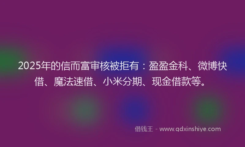 2025年的信而富审核被拒有：盈盈金科、微博快借、魔法速借、小米分期、现金借款等。