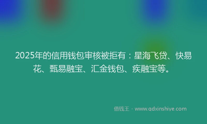 2025年的信用钱包审核被拒有:星海飞贷、快易花、甄易融宝、汇金钱包、疾融宝等。