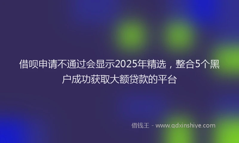 借呗申请不通过会显示2025年精选，整合5个黑户成功获取大额贷款的平台