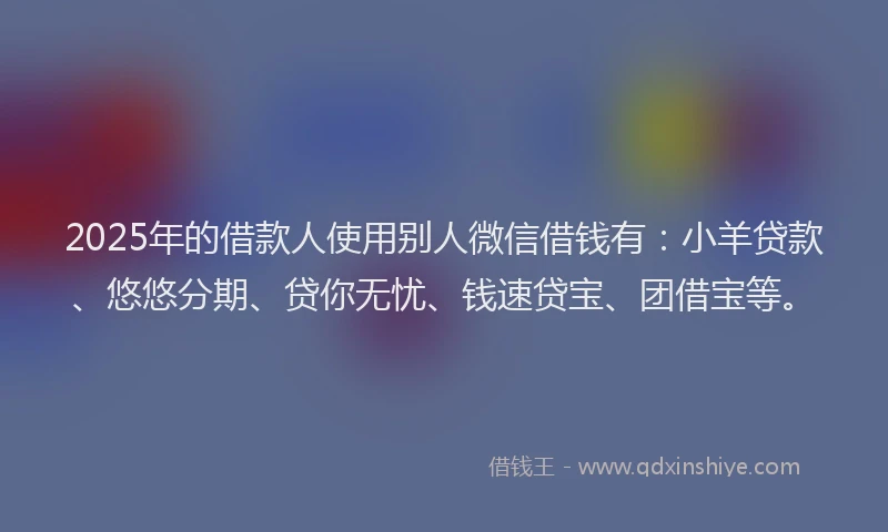 2025年的借款人使用别人微信借钱有：小羊贷款、悠悠分期、贷你无忧、钱速贷宝、团借宝等。