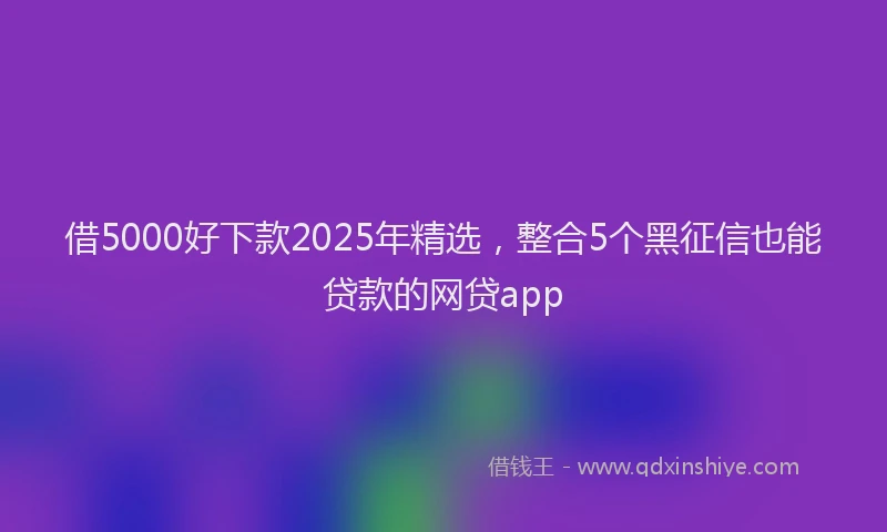 借5000好下款2025年精选，整合5个黑征信也能贷款的网贷app