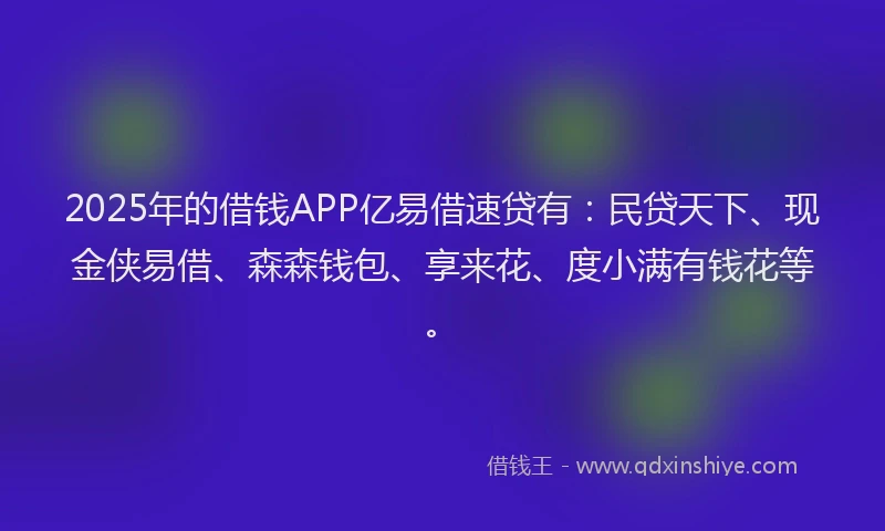 2025年的借钱APP亿易借速贷有：民贷天下、现金侠易借、森森钱包、享来花、度小满有钱花等。
