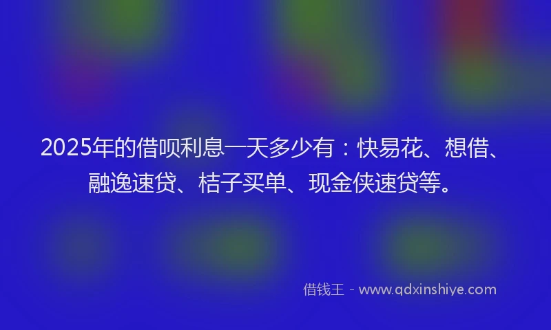 2025年的借呗利息一天多少有:快易花、想借、融逸速贷、桔子买单、现金侠速贷等。