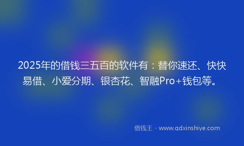 2025年的借钱三五百的软件有：替你速还、快快易借、小爱分期、银杏花、智融Pro+钱包等。