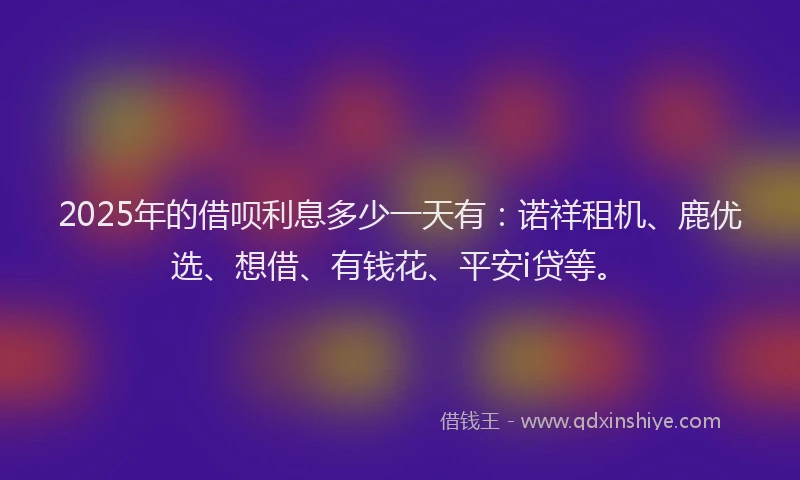 2025年的借呗利息多少一天有:诺祥租机、鹿优选、想借、有钱花、平安i贷等。
