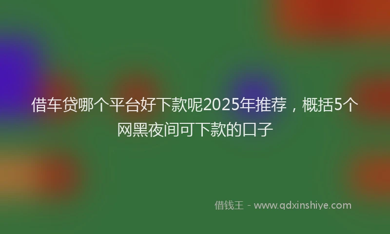 借车贷哪个平台好下款呢2025年推荐，概括5个网黑夜间可下款的口子