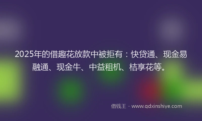 2025年的借趣花放款中被拒有：快贷通、现金易融通、现金牛、中益租机、桔享花等。