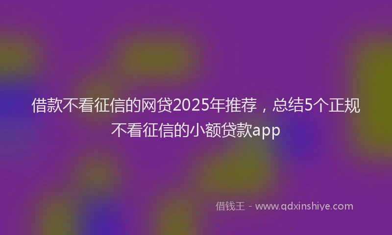 借款不看征信的网贷2025年推荐,总结5个正规不看征信的小额贷款app