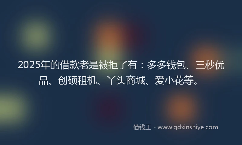 2025年的借款老是被拒了有：多多钱包、三秒优品、创硕租机、丫头商城、爱小花等。