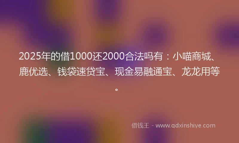 2025年的借1000还2000合法吗有:小喵商城、鹿优选、钱袋速贷宝、现金易融通宝、龙龙用等。
