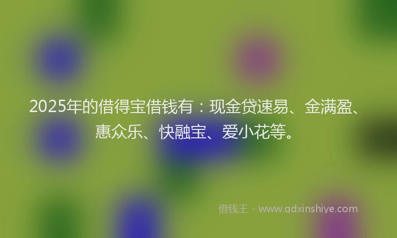 2025年的借得宝借钱有:现金贷速易、金满盈、惠众乐、快融宝、爱小花等。