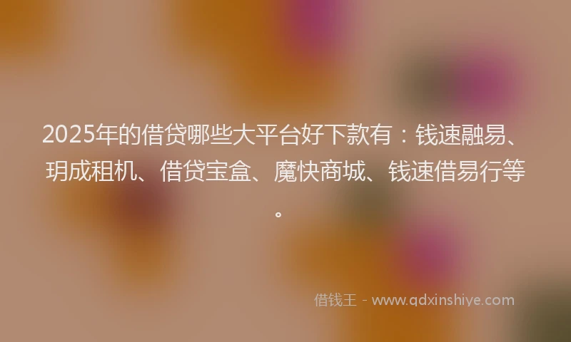 2025年的借贷哪些大平台好下款有:钱速融易、玥成租机、借贷宝盒、魔快商城、钱速借易行等。