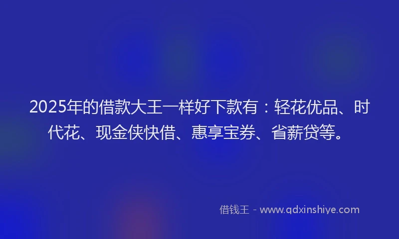 2025年的借款大王一样好下款有：轻花优品、时代花、现金侠快借、惠享宝券、省薪贷等。