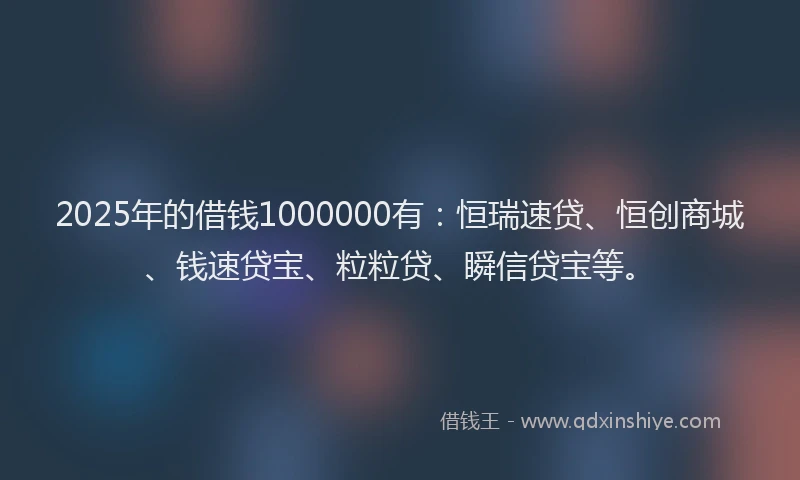 2025年的借钱1000000有：恒瑞速贷、恒创商城、钱速贷宝、粒粒贷、瞬信贷宝等。