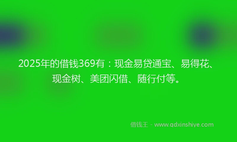 2025年的借钱369有:现金易贷通宝、易得花、现金树、美团闪借、随行付等。
