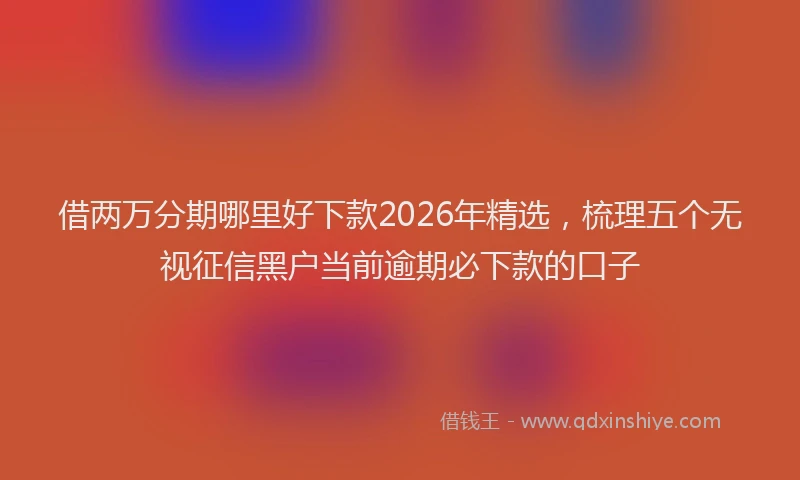 借两万分期哪里好下款2026年精选，梳理五个无视征信黑户当前逾期必下款的口子