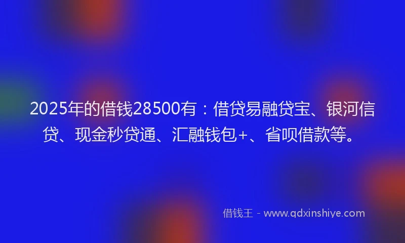 2025年的借钱28500有：借贷易融贷宝、银河信贷、现金秒贷通、汇融钱包+、省呗借款等。
